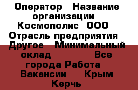 Оператор › Название организации ­ Космополис, ООО › Отрасль предприятия ­ Другое › Минимальный оклад ­ 25 000 - Все города Работа » Вакансии   . Крым,Керчь